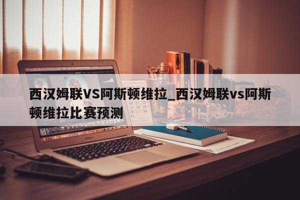 西汉姆联VS阿斯顿维拉_西汉姆联vs阿斯顿维拉比赛预测 西汉姆联VS阿斯顿维拉_西汉姆联vs阿斯顿维拉比赛预测