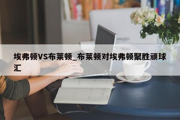 埃弗顿VS布莱顿_布莱顿对埃弗顿聚胜顽球汇 埃弗顿VS布莱顿_布莱顿对埃弗顿聚胜顽球汇