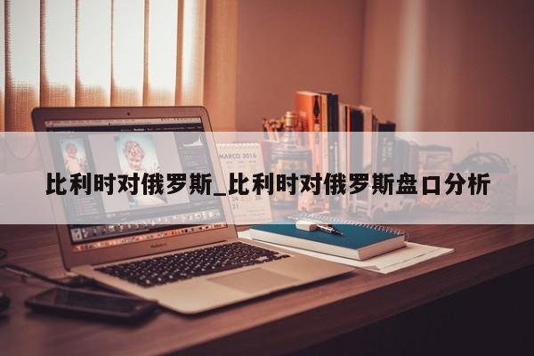 比利时对俄罗斯_比利时对俄罗斯盘口分析 比利时对俄罗斯_比利时对俄罗斯盘口分析