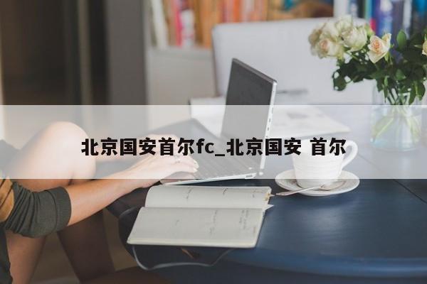 北京国安首尔fc_北京国安 首尔 北京国安首尔fc_北京国安 首尔