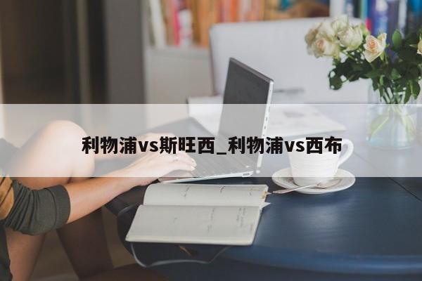 利物浦vs斯旺西_利物浦vs西布 利物浦vs斯旺西_利物浦vs西布