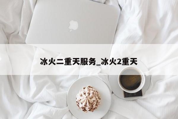冰火二重天服务_冰火2重天 冰火二重天服务_冰火2重天