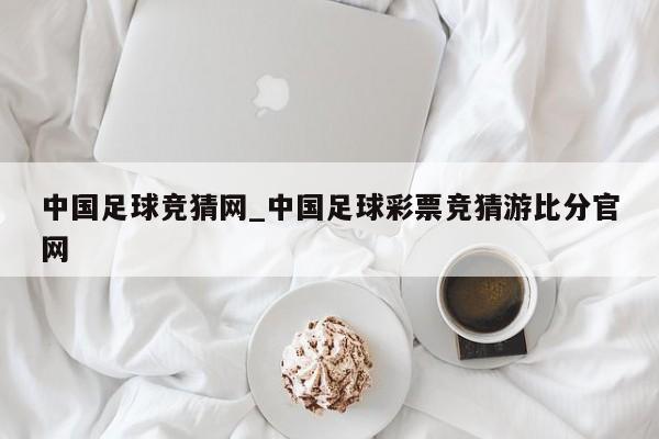 中国足球竞猜网_中国足球彩票竞猜游比分官网