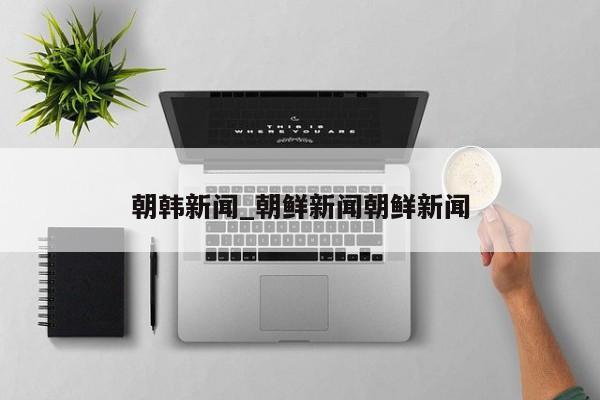 朝韩新闻_朝鲜新闻朝鲜新闻
