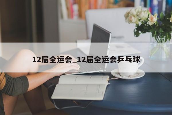 12届全运会_12届全运会乒乓球