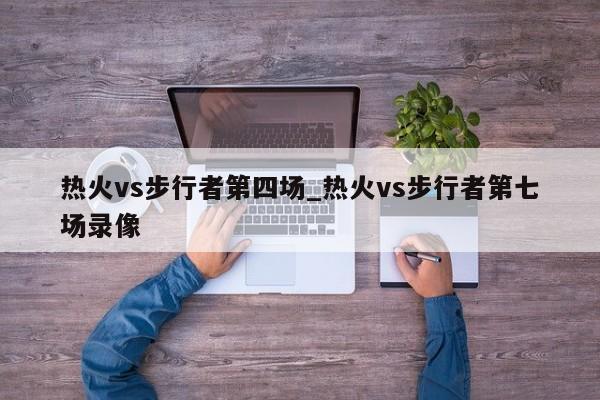 热火vs步行者第四场_热火vs步行者第七场录像