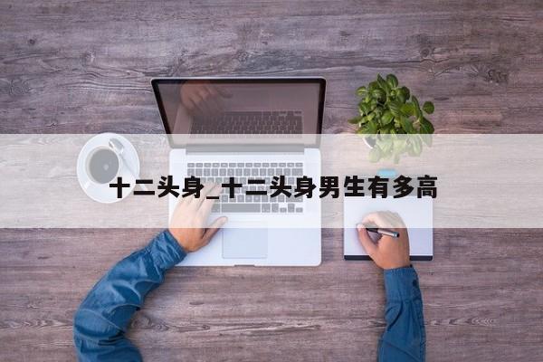 十二头身_十二头身男生有多高