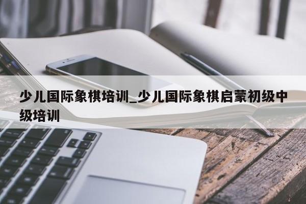 少儿国际象棋培训_少儿国际象棋启蒙初级中级培训