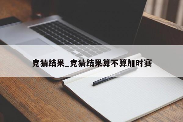 竞猜结果_竞猜结果算不算加时赛