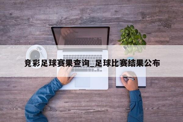 竞彩足球赛果查询_足球比赛结果公布