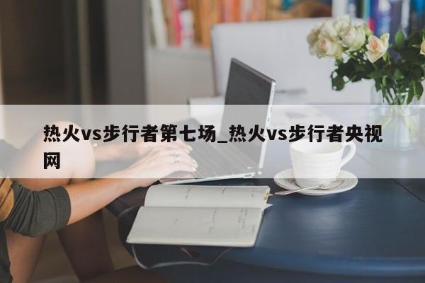 热火vs步行者第七场_热火vs步行者央视网