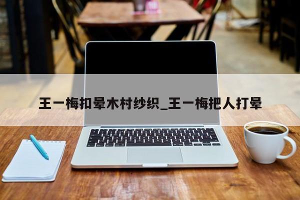王一梅扣晕木村纱织_王一梅把人打晕
