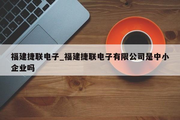 福建捷联电子_福建捷联电子有限公司是中小企业吗