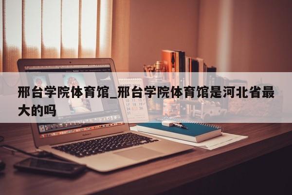 邢台学院体育馆_邢台学院体育馆是河北省最大的吗