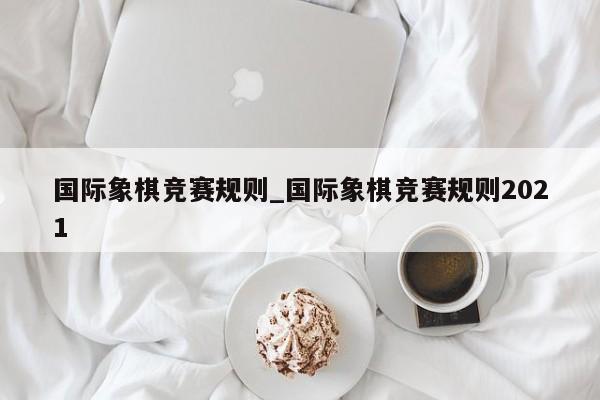 国际象棋竞赛规则_国际象棋竞赛规则2021