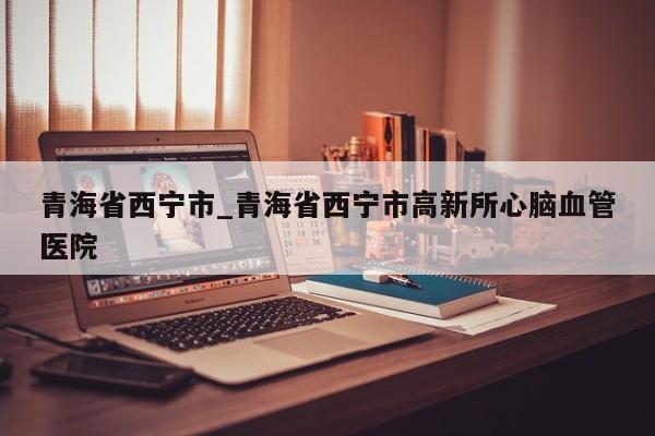 青海省西宁市_青海省西宁市高新所心脑血管医院