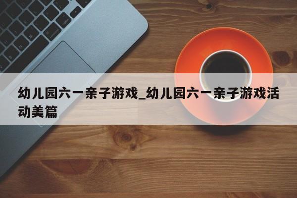 幼儿园六一亲子游戏_幼儿园六一亲子游戏活动美篇
