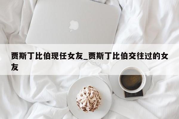 贾斯丁比伯现任女友_贾斯丁比伯交往过的女友