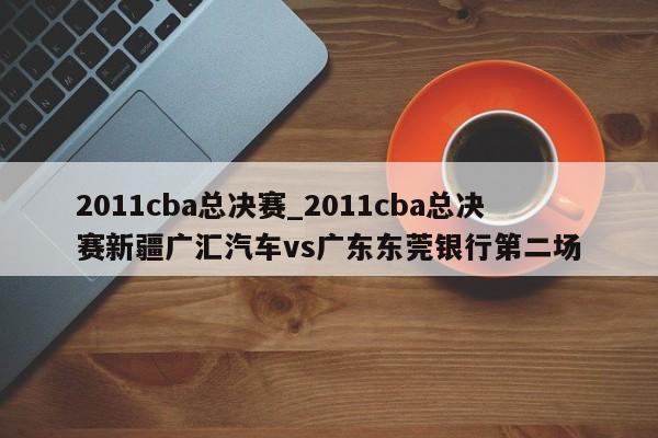 2011cba总决赛_2011cba总决赛新疆广汇汽车vs广东东莞银行第二场