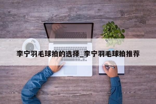 李宁羽毛球拍的选择_李宁羽毛球拍推荐