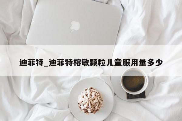 迪菲特_迪菲特榕敏颗粒儿童服用量多少