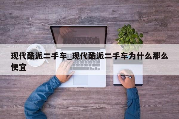现代酷派二手车_现代酷派二手车为什么那么便宜