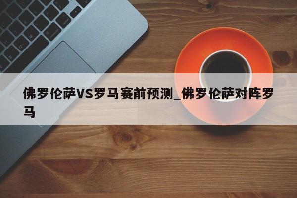 佛罗伦萨VS罗马赛前预测_佛罗伦萨对阵罗马