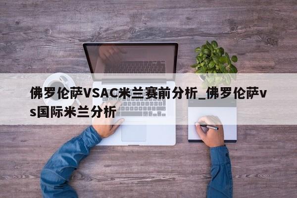 佛罗伦萨VSAC米兰赛前分析_佛罗伦萨vs国际米兰分析