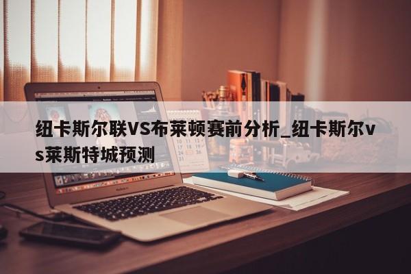 纽卡斯尔联VS布莱顿赛前分析_纽卡斯尔vs莱斯特城预测