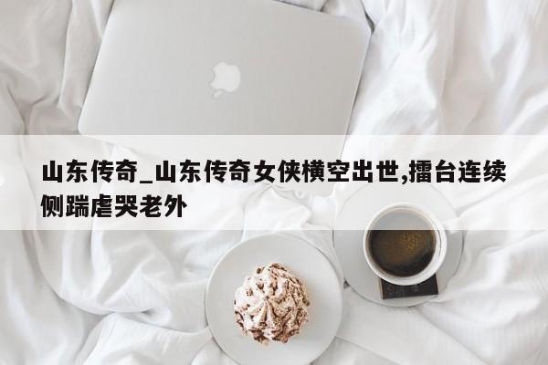 山东传奇_山东传奇女侠横空出世,擂台连续侧踹虐哭老外