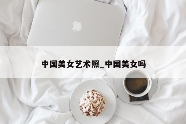 中国美女艺术照_中国美女吗