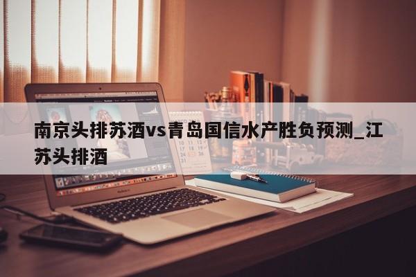 南京头排苏酒vs青岛国信水产胜负预测_江苏头排酒