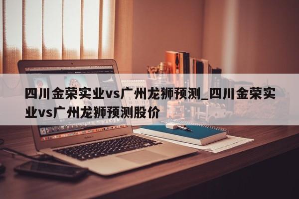 四川金荣实业vs广州龙狮预测_四川金荣实业vs广州龙狮预测股价