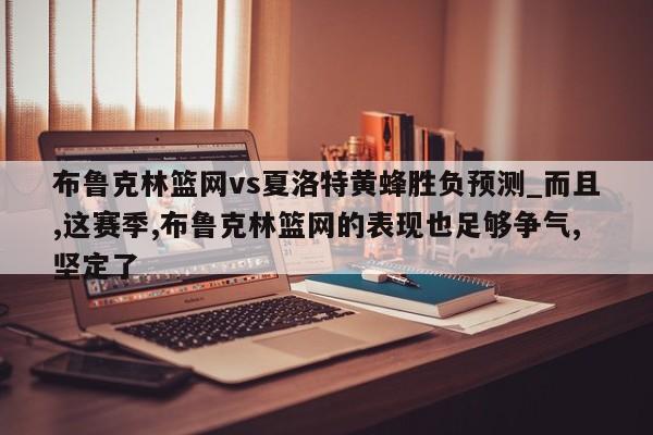 布鲁克林篮网vs夏洛特黄蜂胜负预测_而且,这赛季,布鲁克林篮网的表现也足够争气,坚定了 布鲁克林篮网vs夏洛特黄蜂胜负预测_而且,这赛季,布鲁克林篮网的表现也足够争气,坚定了