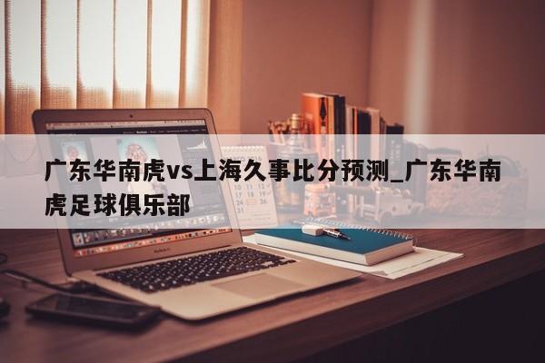 广东华南虎vs上海久事比分预测_广东华南虎足球俱乐部