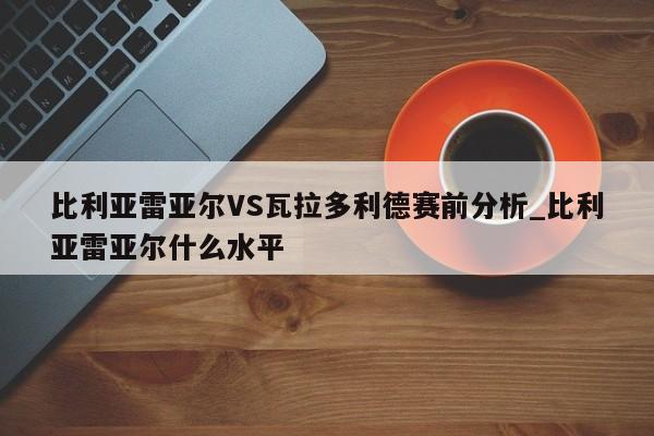 比利亚雷亚尔VS瓦拉多利德赛前分析_比利亚雷亚尔什么水平