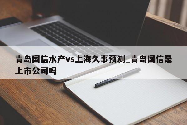 青岛国信水产vs上海久事预测_青岛国信是上市公司吗