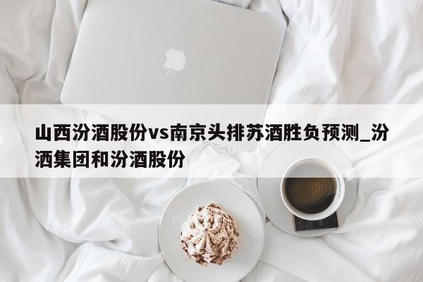 山西汾酒股份vs南京头排苏酒胜负预测_汾洒集团和汾酒股份