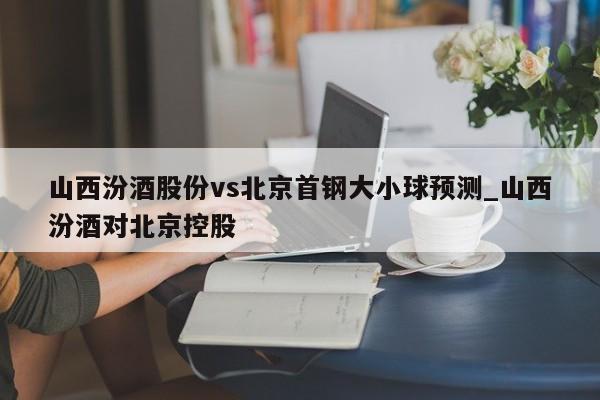 山西汾酒股份vs北京首钢大小球预测_山西汾酒对北京控股