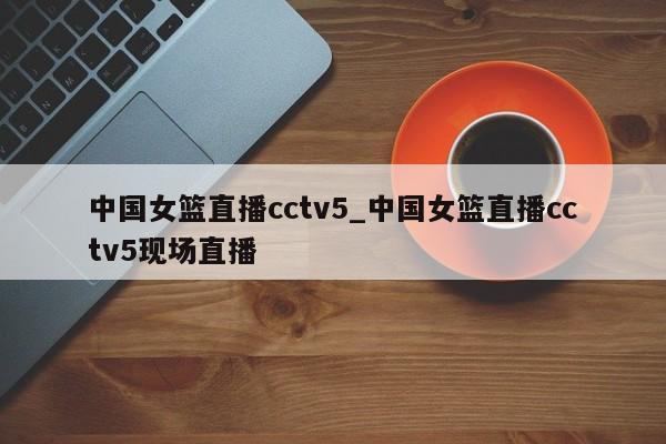 中国女篮直播cctv5_中国女篮直播cctv5现场直播