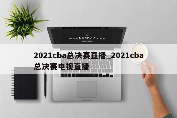 2021cba总决赛直播_2021cba总决赛电视直播