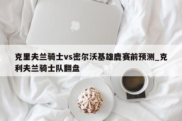 克里夫兰骑士vs密尔沃基雄鹿赛前预测_克利夫兰骑士队翻盘