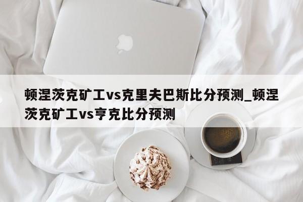 顿涅茨克矿工vs克里夫巴斯比分预测_顿涅茨克矿工vs亨克比分预测