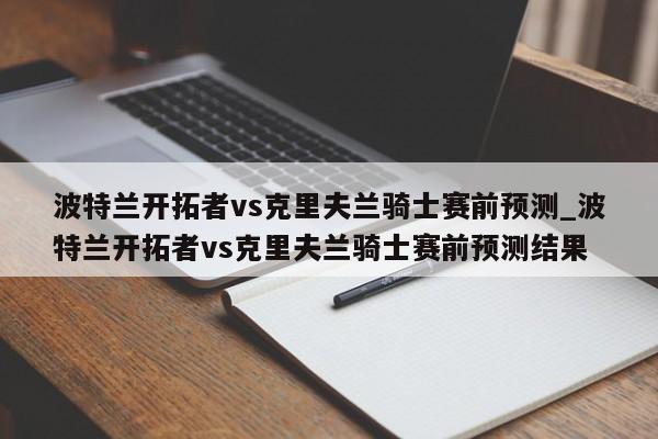 波特兰开拓者vs克里夫兰骑士赛前预测_波特兰开拓者vs克里夫兰骑士赛前预测结果 波特兰开拓者vs克里夫兰骑士赛前预测_波特兰开拓者vs克里夫兰骑士赛前预测结果