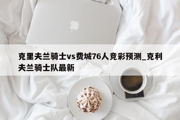 克里夫兰骑士vs费城76人竞彩预测_克利夫兰骑士队最新 克里夫兰骑士vs费城76人竞彩预测_克利夫兰骑士队最新