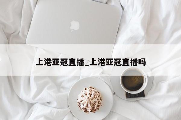 上港亚冠直播_上港亚冠直播吗
