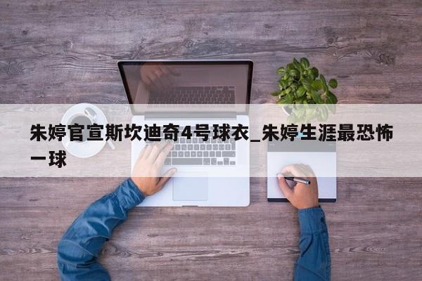 朱婷官宣斯坎迪奇4号球衣_朱婷生涯最恐怖一球