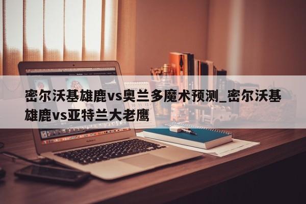 密尔沃基雄鹿vs奥兰多魔术预测_密尔沃基雄鹿vs亚特兰大老鹰