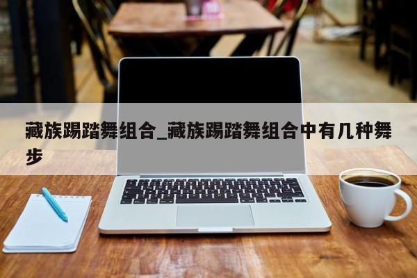 藏族踢踏舞组合_藏族踢踏舞组合中有几种舞步