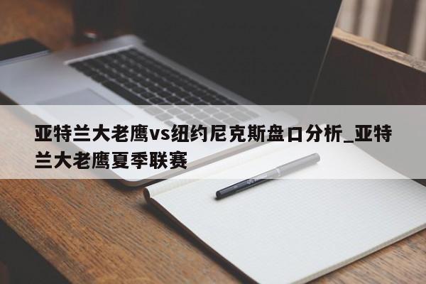 亚特兰大老鹰vs纽约尼克斯盘口分析_亚特兰大老鹰夏季联赛 亚特兰大老鹰vs纽约尼克斯盘口分析_亚特兰大老鹰夏季联赛